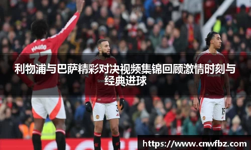 利物浦与巴萨精彩对决视频集锦回顾激情时刻与经典进球