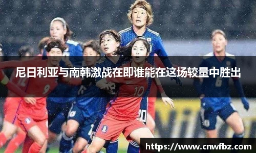 尼日利亚与南韩激战在即谁能在这场较量中胜出