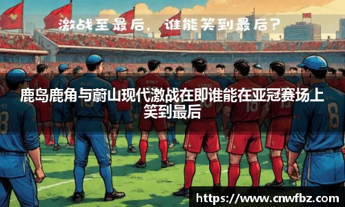 鹿岛鹿角与蔚山现代激战在即谁能在亚冠赛场上笑到最后