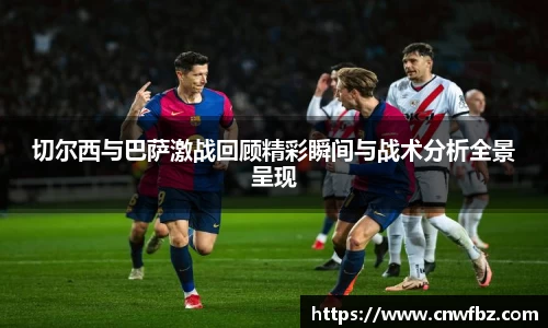 切尔西与巴萨激战回顾精彩瞬间与战术分析全景呈现