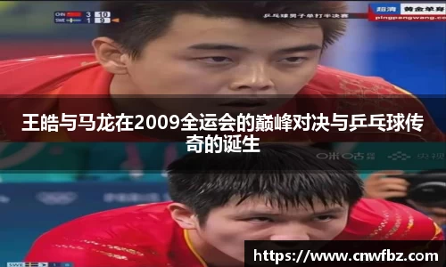王皓与马龙在2009全运会的巅峰对决与乒乓球传奇的诞生